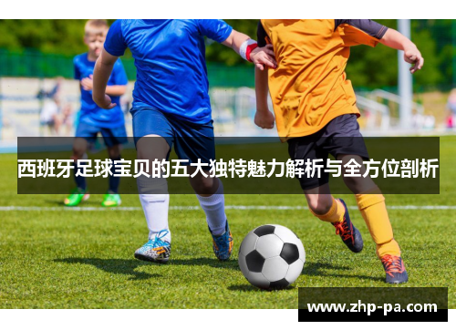 西班牙足球宝贝的五大独特魅力解析与全方位剖析