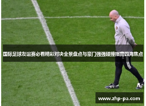 国际足球友谊赛必看精彩对决全景盘点与豪门强强碰撞指南四海焦点